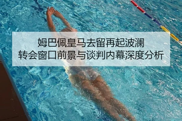 姆巴佩皇马去留再起波澜 转会窗口前景与谈判内幕深度分析