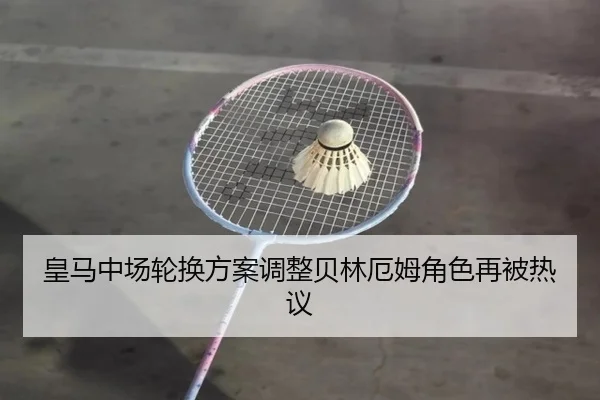 皇马中场轮换方案调整贝林厄姆角色再被热议