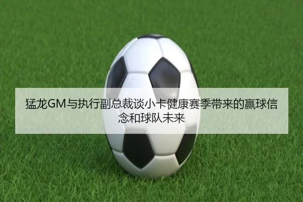 猛龙GM与执行副总裁谈小卡健康赛季带来的赢球信念和球队未来